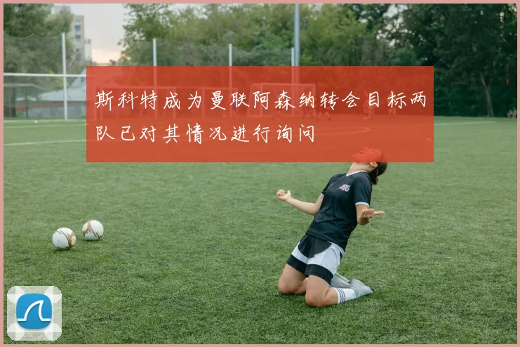 斯科特成为曼联阿森纳转会目标两队已对其情况进行询问