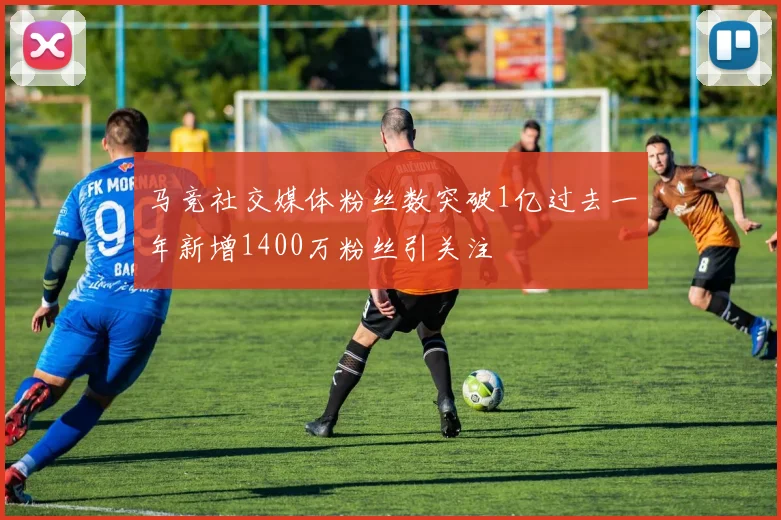 马竞社交媒体粉丝数突破1亿过去一年新增1400万粉丝引关注