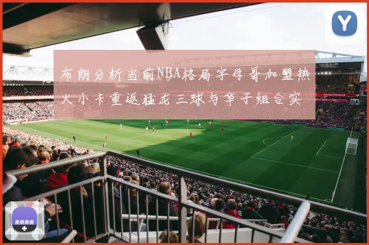 布朗分析当前NBA格局字母哥加盟热火小卡重返猛龙三球与华子组合实力强劲