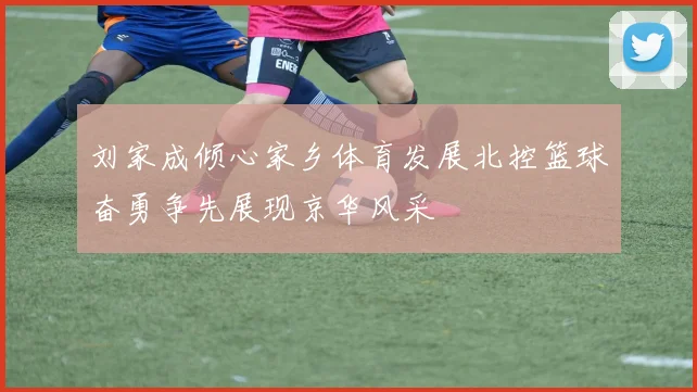 刘家成倾心家乡体育发展北控篮球奋勇争先展现京华风采