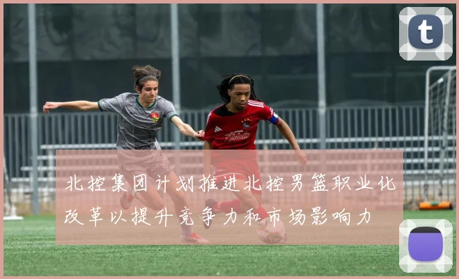 北控集团计划推进北控男篮职业化改革以提升竞争力和市场影响力