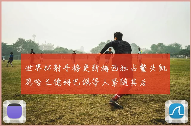 世界杯射手榜更新梅西独占鳌头凯恩哈兰德姆巴佩等人紧随其后