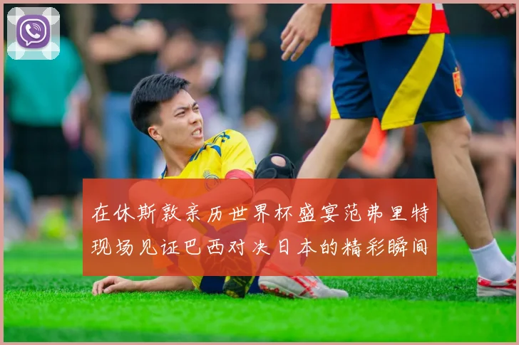 在休斯敦亲历世界杯盛宴范弗里特现场见证巴西对决日本的精彩瞬间
