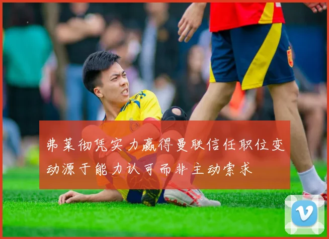 弗莱彻凭实力赢得曼联信任职位变动源于能力认可而非主动索求