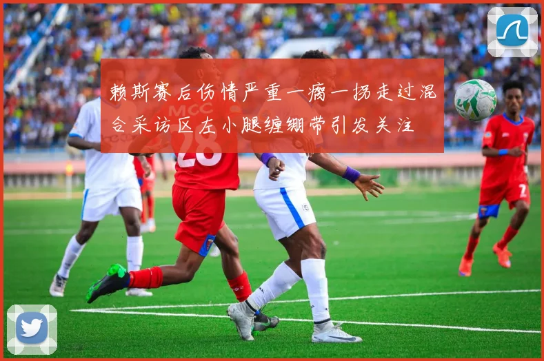 赖斯赛后伤情严重一瘸一拐走过混合采访区左小腿缠绷带引发关注