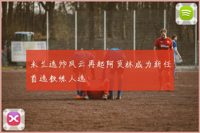 米兰选帅风云再起阿莫林成为新任首选教练人选