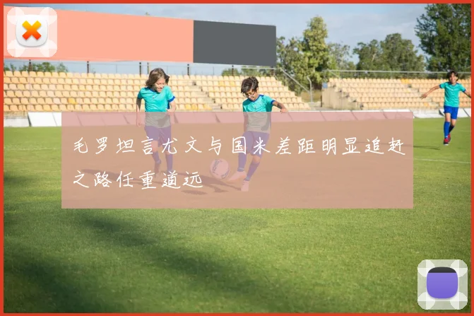 毛罗坦言尤文与国米差距明显追赶之路任重道远