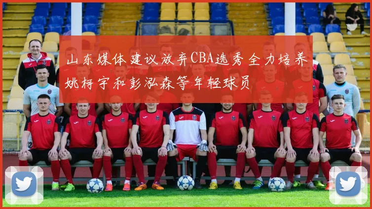 山东媒体建议放弃CBA选秀全力培养姚柯宇和彭泓森等年轻球员